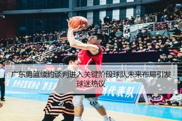 广东男篮续约谈判进入关键阶段球队未来布局引发球迷热议